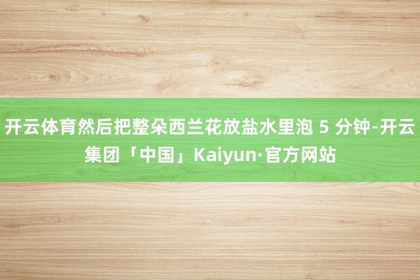 开云体育然后把整朵西兰花放盐水里泡 5 分钟-开云集团「中国」Kaiyun·官方网站