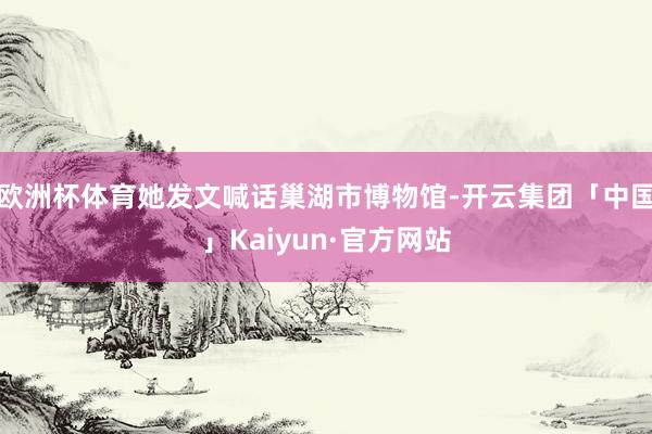 欧洲杯体育她发文喊话巢湖市博物馆-开云集团「中国」Kaiyun·官方网站