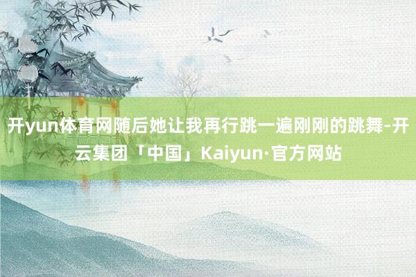 开yun体育网随后她让我再行跳一遍刚刚的跳舞-开云集团「中国」Kaiyun·官方网站