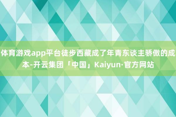 体育游戏app平台徒步西藏成了年青东谈主骄傲的成本-开云集团「中国」Kaiyun·官方网站