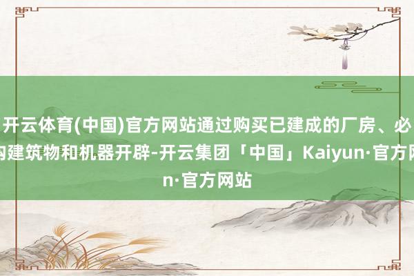 开云体育(中国)官方网站通过购买已建成的厂房、必要构建筑物和机器开辟-开云集团「中国」Kaiyun·官方网站