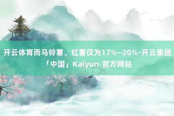 开云体育而马铃薯、红薯仅为17%—20%-开云集团「中国」Kaiyun·官方网站