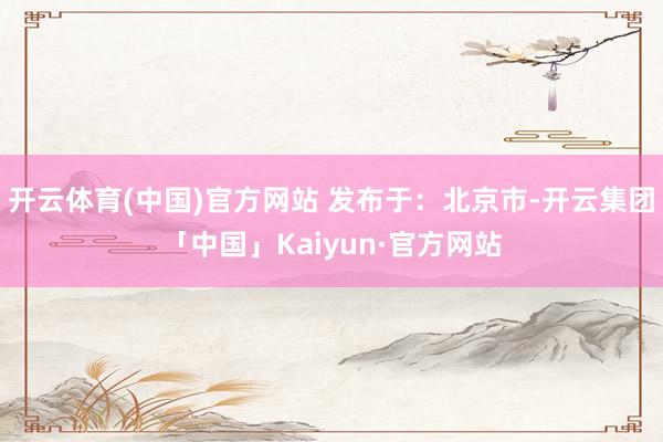 开云体育(中国)官方网站 发布于：北京市-开云集团「中国」Kaiyun·官方网站