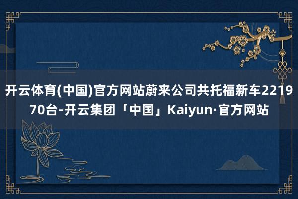 开云体育(中国)官方网站蔚来公司共托福新车221970台-开云集团「中国」Kaiyun·官方网站