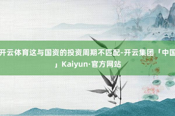 开云体育这与国资的投资周期不匹配-开云集团「中国」Kaiyun·官方网站