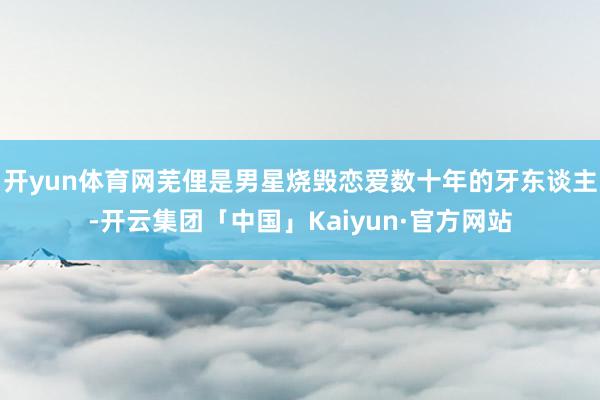 开yun体育网芜俚是男星烧毁恋爱数十年的牙东谈主-开云集团「中国」Kaiyun·官方网站