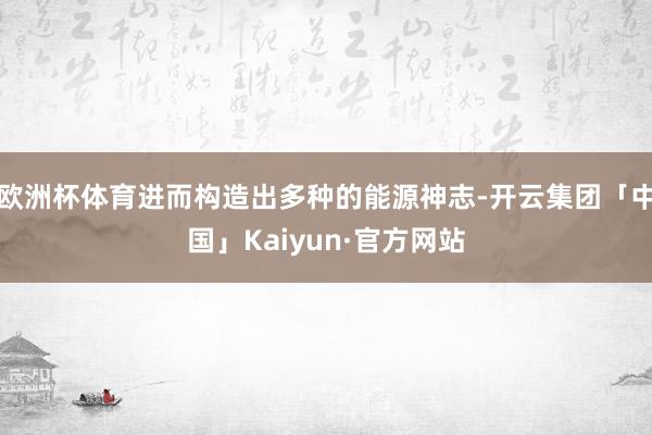 欧洲杯体育进而构造出多种的能源神志-开云集团「中国」Kaiyun·官方网站