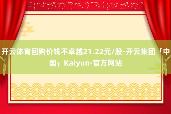 开云体育回购价钱不卓越21.22元/股-开云集团「中国」Kaiyun·官方网站