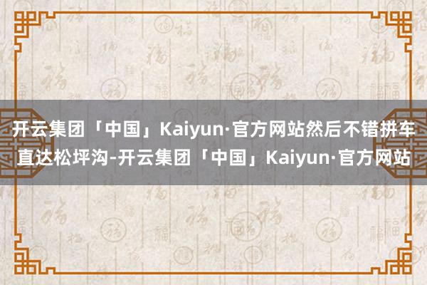 开云集团「中国」Kaiyun·官方网站然后不错拼车直达松坪沟-开云集团「中国」Kaiyun·官方网站