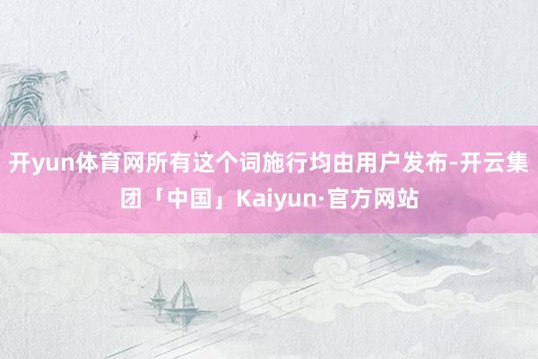 开yun体育网所有这个词施行均由用户发布-开云集团「中国」Kaiyun·官方网站