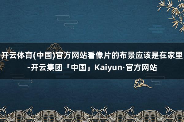 开云体育(中国)官方网站看像片的布景应该是在家里-开云集团「中国」Kaiyun·官方网站