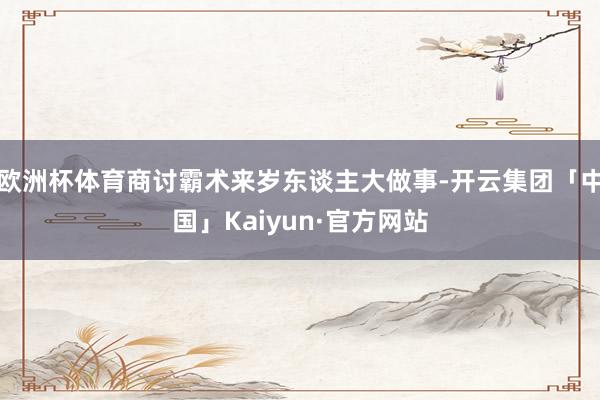 欧洲杯体育商讨霸术来岁东谈主大做事-开云集团「中国」Kaiyun·官方网站