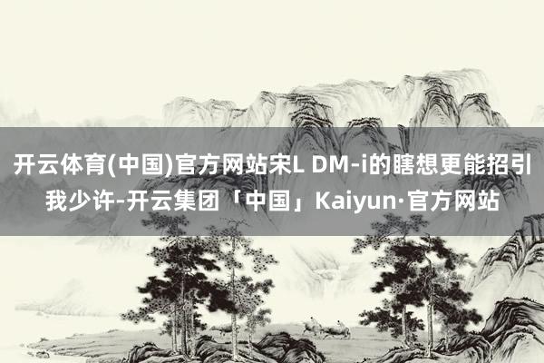 开云体育(中国)官方网站宋L DM-i的瞎想更能招引我少许-开云集团「中国」Kaiyun·官方网站