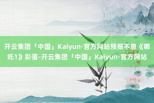 开云集团「中国」Kaiyun·官方网站预报不息《哪吒1》彩蛋-开云集团「中国」Kaiyun·官方网站