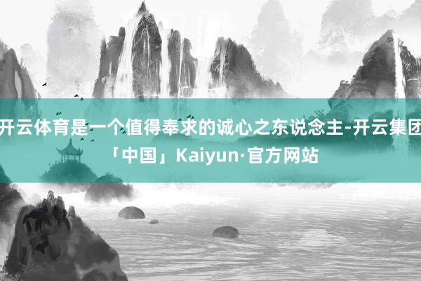 开云体育是一个值得奉求的诚心之东说念主-开云集团「中国」Kaiyun·官方网站