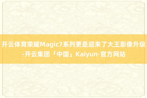 开云体育荣耀Magic7系列更是迎来了大王影像升级-开云集团「中国」Kaiyun·官方网站