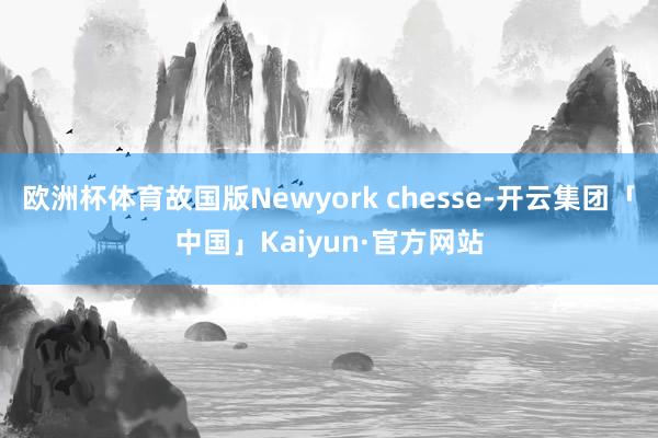 欧洲杯体育故国版Newyork chesse-开云集团「中国」Kaiyun·官方网站