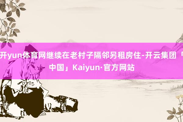 开yun体育网继续在老村子隔邻另租房住-开云集团「中国」Kaiyun·官方网站