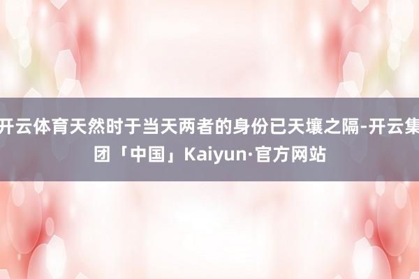 开云体育天然时于当天两者的身份已天壤之隔-开云集团「中国」Kaiyun·官方网站