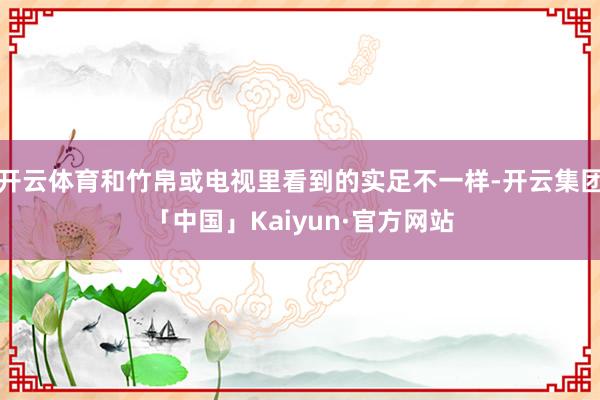 开云体育和竹帛或电视里看到的实足不一样-开云集团「中国」Kaiyun·官方网站