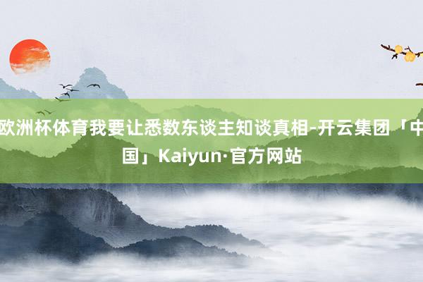 欧洲杯体育我要让悉数东谈主知谈真相-开云集团「中国」Kaiyun·官方网站