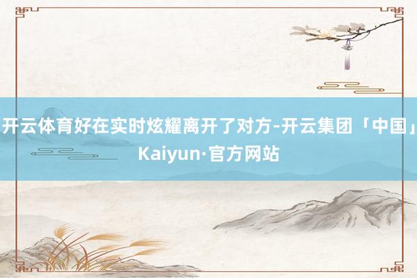 开云体育好在实时炫耀离开了对方-开云集团「中国」Kaiyun·官方网站