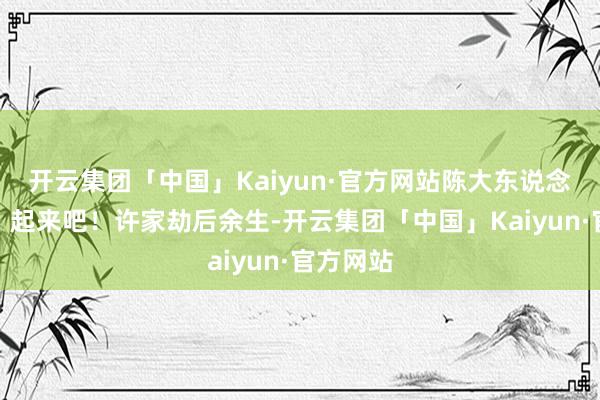 开云集团「中国」Kaiyun·官方网站陈大东说念主低声：起来吧！许家劫后余生-开云集团「中国」Kaiyun·官方网站