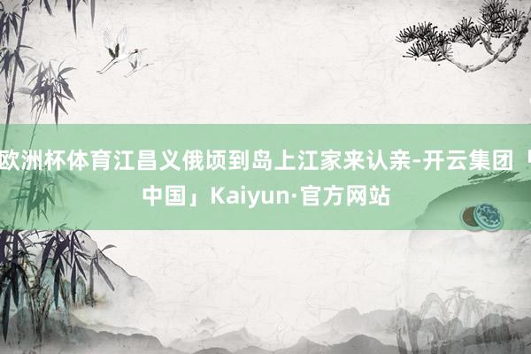 欧洲杯体育江昌义俄顷到岛上江家来认亲-开云集团「中国」Kaiyun·官方网站