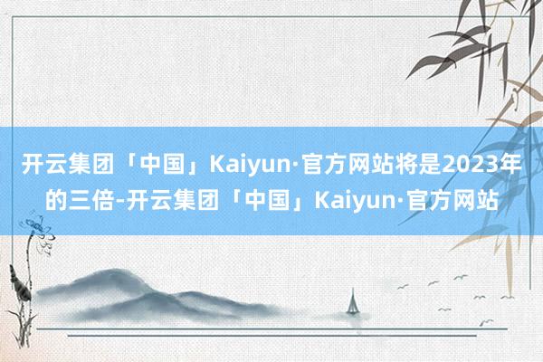 开云集团「中国」Kaiyun·官方网站将是2023年的三倍-开云集团「中国」Kaiyun·官方网站