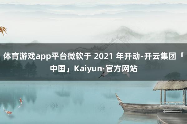 体育游戏app平台微软于 2021 年开动-开云集团「中国」Kaiyun·官方网站