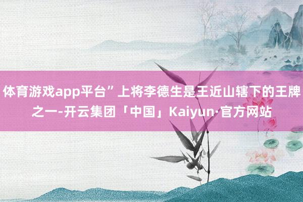 体育游戏app平台”上将李德生是王近山辖下的王牌之一-开云集团「中国」Kaiyun·官方网站