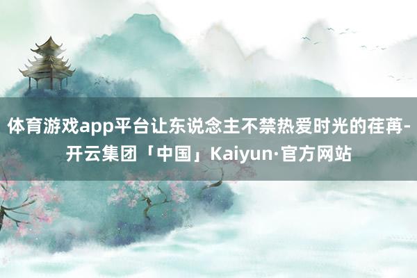 体育游戏app平台让东说念主不禁热爱时光的荏苒-开云集团「中国」Kaiyun·官方网站