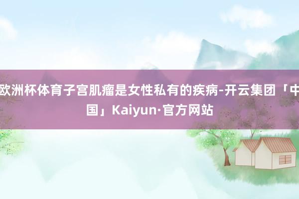 欧洲杯体育子宫肌瘤是女性私有的疾病-开云集团「中国」Kaiyun·官方网站