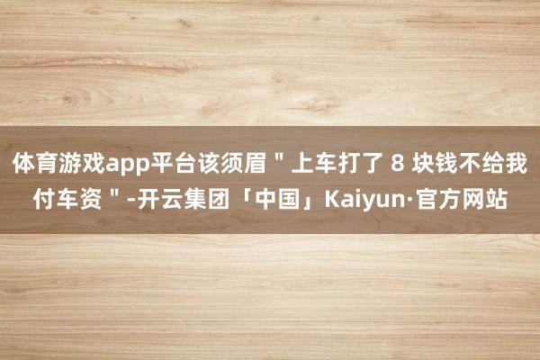 体育游戏app平台该须眉＂上车打了 8 块钱不给我付车资＂-开云集团「中国」Kaiyun·官方网站