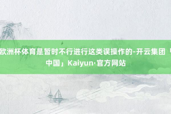 欧洲杯体育是暂时不行进行这类误操作的-开云集团「中国」Kaiyun·官方网站