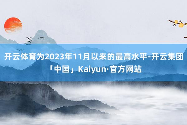 开云体育为2023年11月以来的最高水平-开云集团「中国」Kaiyun·官方网站