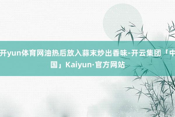 开yun体育网油热后放入蒜末炒出香味-开云集团「中国」Kaiyun·官方网站