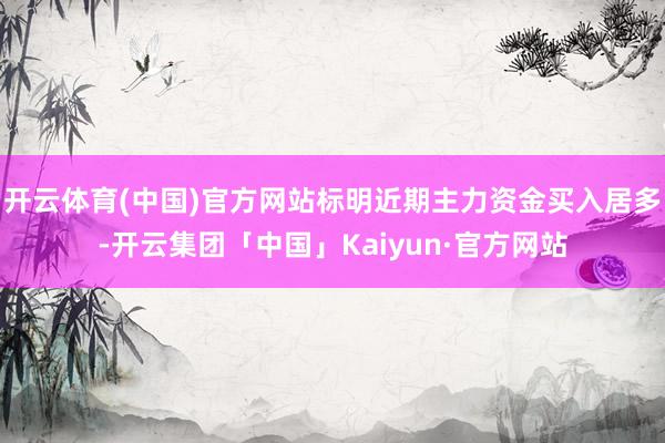 开云体育(中国)官方网站标明近期主力资金买入居多-开云集团「中国」Kaiyun·官方网站