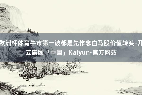 欧洲杯体育牛市第一波都是先作念白马股价值转头-开云集团「中国」Kaiyun·官方网站