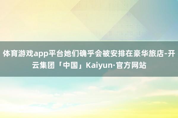 体育游戏app平台她们确乎会被安排在豪华旅店-开云集团「中国」Kaiyun·官方网站