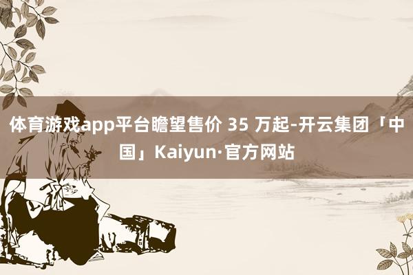 体育游戏app平台瞻望售价 35 万起-开云集团「中国」Kaiyun·官方网站