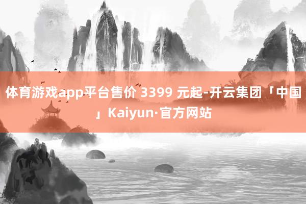 体育游戏app平台售价 3399 元起-开云集团「中国」Kaiyun·官方网站