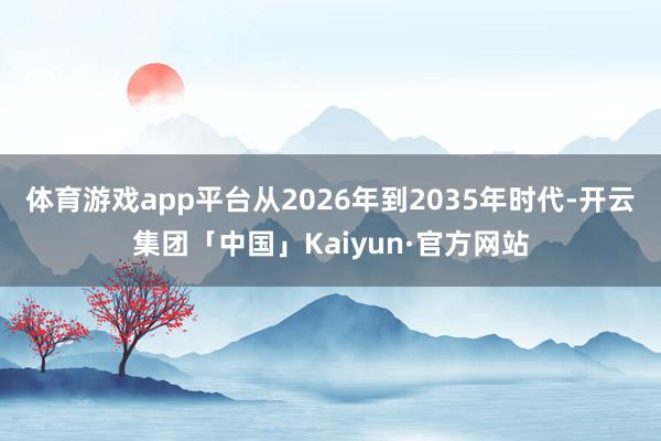 体育游戏app平台从2026年到2035年时代-开云集团「中国」Kaiyun·官方网站