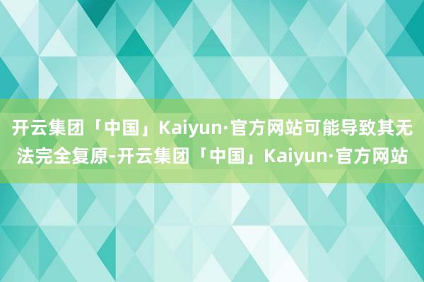 开云集团「中国」Kaiyun·官方网站可能导致其无法完全复原-开云集团「中国」Kaiyun·官方网站