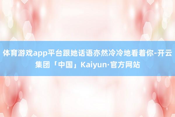 体育游戏app平台跟她话语亦然冷冷地看着你-开云集团「中国」Kaiyun·官方网站