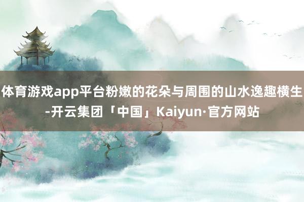 体育游戏app平台粉嫩的花朵与周围的山水逸趣横生-开云集团「中国」Kaiyun·官方网站