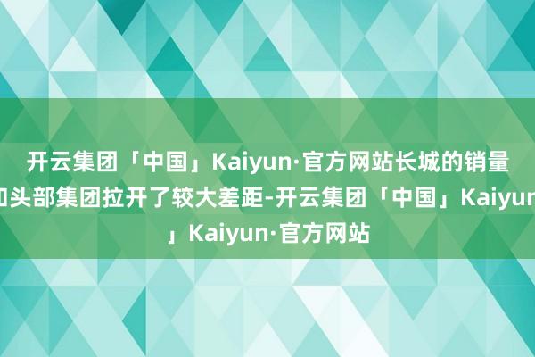 开云集团「中国」Kaiyun·官方网站长城的销量范围仍是和头部集团拉开了较大差距-开云集团「中国」Kaiyun·官方网站