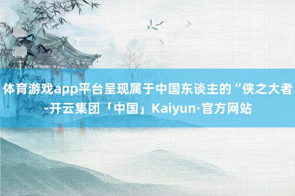 体育游戏app平台呈现属于中国东谈主的“侠之大者-开云集团「中国」Kaiyun·官方网站