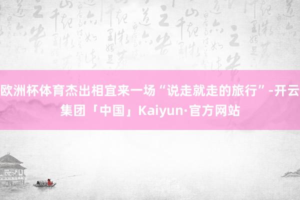 欧洲杯体育杰出相宜来一场“说走就走的旅行”-开云集团「中国」Kaiyun·官方网站