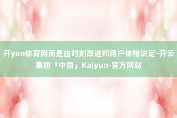 开yun体育网而是由时刻改进和用户体验决定-开云集团「中国」Kaiyun·官方网站